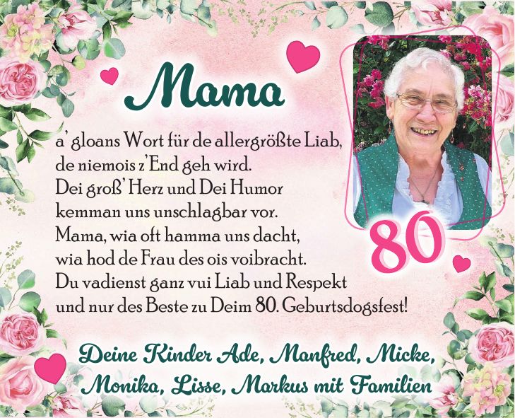 a gloans Wort für de allergrößte Liab, de niemois zEnd geh wird. Dei groß Herz und Dei Humor kemman uns unschlagbar vor. Mama, wia oft hamma uns dacht, wia hod de Frau des ois voibracht. Du vadienst ganz vui Liab und Respekt und nur des Beste zu Deim 80. Geburtsdogsfest!Deine Kinder Ade, Manfred, Micke, Monika, Lisse, Markus mit FamilienMama