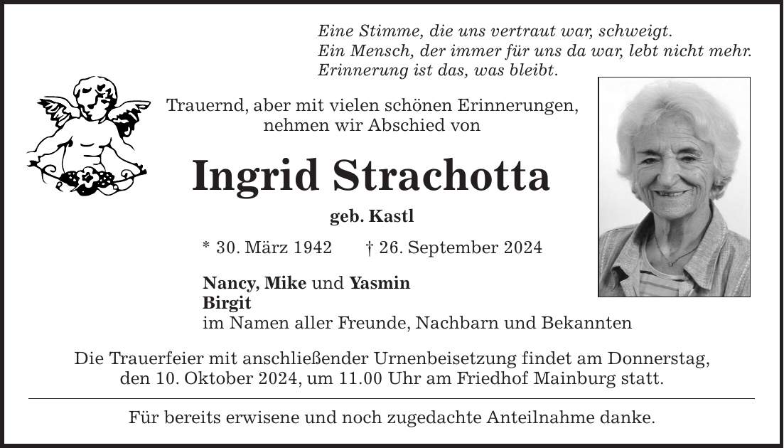 Eine Stimme, die uns vertraut war, schweigt. Ein Mensch, der immer für uns da war, lebt nicht mehr. Erinnerung ist das, was bleibt. Trauernd, aber mit vielen schönen Erinnerungen, nehmen wir Abschied von Ingrid Strachotta geb. Kastl * 30. März 1942 + 26. September 2024 Nancy, Mike und Yasmin Birgit im Namen aller Freunde, Nachbarn und Bekannten Die Trauerfeier mit anschließender Urnenbeisetzung findet am Donnerstag, den 10. Oktober 2024, um 11.00 Uhr am Friedhof Mainburg statt. Für bereits erwisene und noch zugedachte Anteilnahme danke.