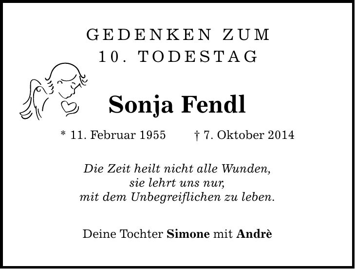 GEDENKEN ZUM 10. TODESTAG Sonja Fendl * 11. Februar 1955  7. Oktober 2014 Die Zeit heilt nicht alle Wunden, sie lehrt uns nur, mit dem Unbegreiflichen zu leben. Deine Tochter Simone mit Andrè