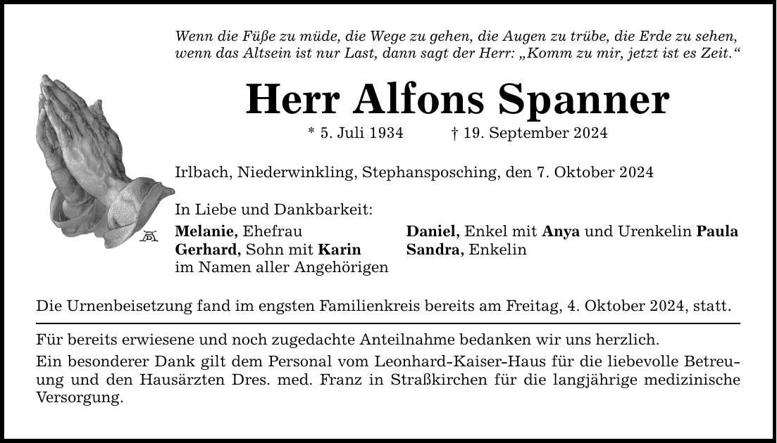 Wenn die Füße zu müde, die Wege zu gehen, die Augen zu trübe, die Erde zu sehen, wenn das Altsein ist nur Last, dann sagt der Herr: Komm zu mir, jetzt ist es Zeit. Herr Alfons Spanner * 5. Juli ***. September 2024 Irlbach, Niederwinkling, Stephansposching, den 7. Oktober 2024 In Liebe und Dankbarkeit: Melanie, Ehefrau Daniel, Enkel mit Anya und Urenkelin Paula Gerhard, Sohn mit Karin Sandra, Enkelin im Namen aller Angehörigen Die Urnenbeisetzung fand im engsten Familienkreis bereits am Freitag, 4. Oktober 2024, statt. Für bereits erwiesene und noch zugedachte Anteilnahme bedanken wir uns herzlich. Ein besonderer Dank gilt dem Personal vom Leonhard-Kaiser-Haus für die liebevolle Betreuung und den Hausärzten Dres. med. Franz in Straßkirchen für die langjährige medizinische Versorgung.