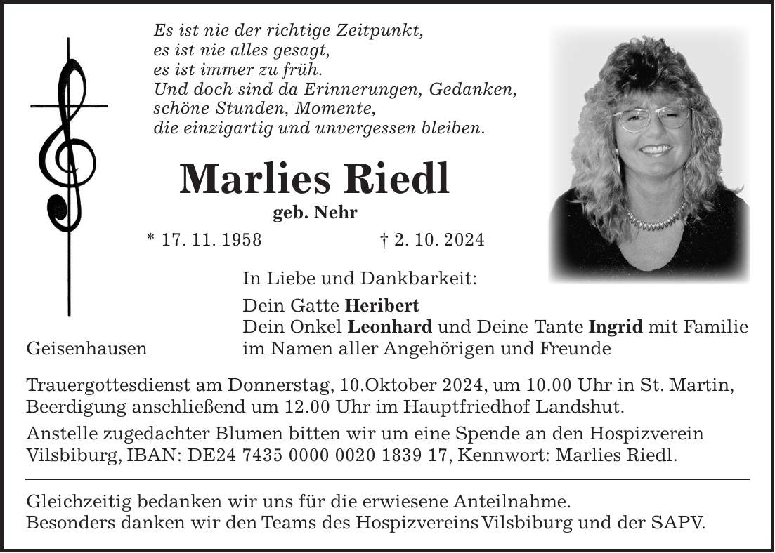 Es ist nie der richtige Zeitpunkt, es ist nie alles gesagt, es ist immer zu früh. Und doch sind da Erinnerungen, Gedanken, schöne Stunden, Momente, die einzigartig und unvergessen bleiben. Marlies Riedl geb. Nehr * 17. 11. 1958 + 2. 10. 2024 In Liebe und Dankbarkeit: Dein Gatte Heribert Dein Onkel Leonhard und Deine Tante Ingrid mit Familie Geisenhausen im Namen aller Angehörigen und Freunde Trauergottesdienst am Donnerstag, 10.Oktober 2024, um 10.00 Uhr in St. Martin, Beerdigung anschließend um 12.00 Uhr im Hauptfriedhof Landshut. Anstelle zugedachter Blumen bitten wir um eine Spende an den Hospizverein Vilsbiburg, IBAN: DE***, Kennwort: Marlies Riedl. Gleichzeitig bedanken wir uns für die erwiesene Anteilnahme. Besonders danken wir den Teams des Hospizvereins Vilsbiburg und der SAPV.