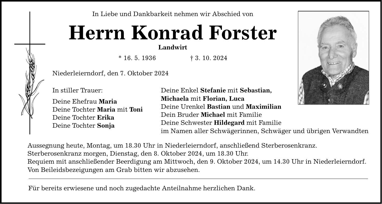 In Liebe und Dankbarkeit nehmen wir Abschied von Herrn Konrad Forster Landwirt * 16. 5. 1936  3. 10. 2024 Niederleierndorf, den 7. Oktober 2024 In stiller Trauer: Deine Ehefrau Maria Deine Tochter Maria mit Toni Deine Tochter Erika Deine Tochter Sonja Deine Enkel Stefanie mit Sebastian, Michaela mit Florian, Luca Deine Urenkel Bastian und Maximilian Dein Bruder Michael mit Familie Deine Schwester Hildegard mit Familie im Namen aller Schwägerinnen, Schwäger und übrigen Verwandten Aussegnung heute, Montag, um 18.30 Uhr in Niederleierndorf, anschließend Sterberosenkranz. Sterberosenkranz morgen, Dienstag, den 8. Oktober 2024, um 18.30 Uhr. Requiem mit anschließender Beerdigung am Mittwoch, den 9. Oktober 2024, um 14.30 Uhr in Niederleierndorf. Von Beileidsbezeigungen am Grab bitten wir abzusehen. Für bereits erwiesene und noch zugedachte Anteilnahme herzlichen Dank.