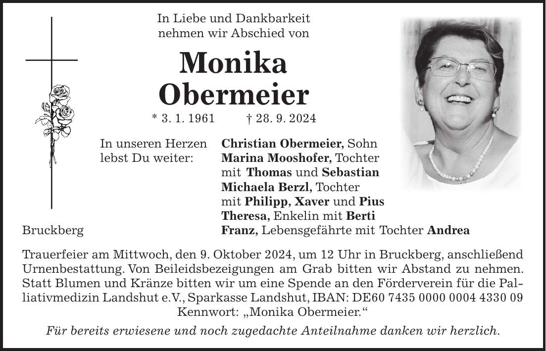 In Liebe und Dankbarkeit nehmen wir Abschied von Monika Obermeier * 3. 1. 1961 + 28. 9. 2024 In unseren Herzen Christian Obermeier, Sohn lebst Du weiter: Marina Mooshofer, Tochter mit Thomas und Sebastian Michaela Berzl, Tochter mit Philipp, Xaver und Pius Theresa, Enkelin mit Berti Bruckberg Franz, Lebensgefährte mit Tochter Andrea Trauerfeier am Mittwoch, den 9. Oktober 2024, um 12 Uhr in Bruckberg, anschließend Urnenbestattung. Von Beileidsbezeigungen am Grab bitten wir Abstand zu nehmen. Statt Blumen und Kränze bitten wir um eine Spende an den Förderverein für die Palliativmedizin Landshut e.V., Sparkasse Landshut, IBAN: DE*** Kennwort: 'Monika Obermeier.' Für bereits erwiesene und noch zugedachte Anteilnahme danken wir herzlich.