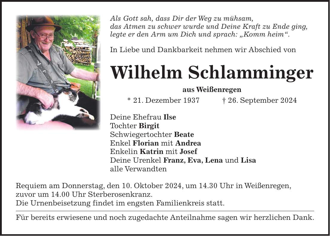 Als Gott sah, dass Dir der Weg zu mühsam, das Atmen zu schwer wurde und Deine Kraft zu Ende ging, legte er den Arm um Dich und sprach: 'Komm heim'. In Liebe und Dankbarkeit nehmen wir Abschied von Wilhelm Schlamminger aus Weißenregen * 21. Dezember 1937 + 26. September 2024 Deine Ehefrau Ilse Tochter Birgit Schwiegertochter Beate Enkel Florian mit Andrea Enkelin Katrin mit Josef Deine Urenkel Franz, Eva, Lena und Lisa alle Verwandten Requiem am Donnerstag, den 10. Oktober 2024, um 14.30 Uhr in Weißenregen, zuvor um 14.00 Uhr Sterberosenkranz. Die Urnenbeisetzung findet im engsten Familienkreis statt. Für bereits erwiesene und noch zugedachte Anteilnahme sagen wir herzlichen Dank.