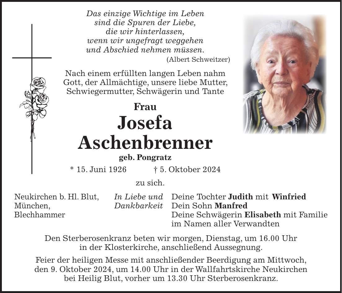 Das einzige Wichtige im Leben sind die Spuren der Liebe, die wir hinterlassen, wenn wir ungefragt weggehen und Abschied nehmen müssen. (Albert Schweitzer) Nach einem erfüllten langen Leben nahm Gott, der Allmächtige, unsere liebe Mutter, Schwiegermutter, Schwägerin und Tante Frau Josefa Aschenbrenner geb. Pongratz * 15. Juni 1926 + 5. Oktober 2024 zu sich. In Liebe und Deine Tochter Judith mit Winfried Dankbarkeit Dein Sohn Manfred Deine Schwägerin Elisabeth mit Familie im Namen aller Verwandten Den Sterberosenkranz beten wir morgen, Dienstag, um 16.00 Uhr in der Klosterkirche, anschließend Aussegnung. Feier der heiligen Messe mit anschließender Beerdigung am Mittwoch, den 9. Oktober 2024, um 14.00 Uhr in der Wallfahrtskirche Neukirchen bei Heilig Blut, vorher um 13.30 Uhr Sterberosenkranz.Neukirchen b. Hl. Blut, München, Blechhammer