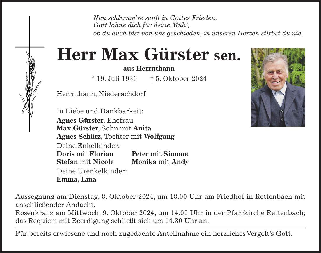 Nun schlummre sanft in Gottes Frieden. Gott lohne dich für deine Müh, ob du auch bist von uns geschieden, in unseren Herzen stirbst du nie. Herr Max Gürster sen. aus Herrnthann * 19. Juli 1936 + 5. Oktober 2024 Herrnthann, Niederachdorf In Liebe und Dankbarkeit: Agnes Gürster, Ehefrau Max Gürster, Sohn mit Anita Agnes Schütz, Tochter mit Wolfgang Deine Enkelkinder: Doris mit Florian Peter mit Simone Stefan mit Nicole Monika mit Andy Deine Urenkelkinder: Emma, Lina Aussegnung am Dienstag, 8. Oktober 2024, um 18.00 Uhr am Friedhof in Rettenbach mit anschließender Andacht. Rosenkranz am Mittwoch, 9. Oktober 2024, um 14.00 Uhr in der Pfarrkirche Rettenbach; das Requiem mit Beerdigung schließt sich um 14.30 Uhr an. Für bereits erwiesene und noch zugedachte Anteilnahme ein herzliches Vergelts Gott.