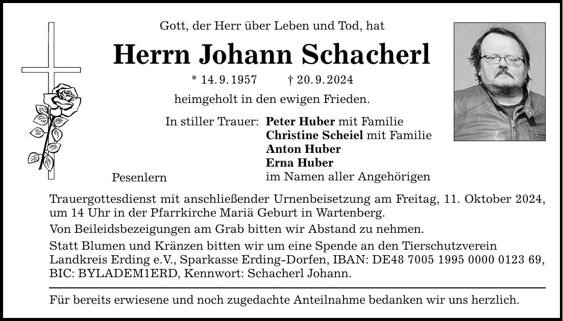 Gott, der Herr über Leben und Tod, hat Herrn Johann Schacherl * 14.9.***.9.2024 heimgeholt in den ewigen Frieden. In stiller Trauer: Pesenlern Peter Huber mit Familie Christine Scheiel mit Familie Anton Huber Erna Huber im Namen aller Angehörigen Trauergottesdienst mit anschließender Urnenbeisetzung am Freitag, 11. Oktober 2024, um 14 Uhr in der Pfarrkirche Mariä Geburt in Wartenberg. Von Beileidsbezeigungen am Grab bitten wir Abstand zu nehmen. Statt Blumen und Kränzen bitten wir um eine Spende an den Tierschutzverein Landkreis Erding e.V., Sparkasse Erding-Dorfen, IBAN: DE***, BIC: BYLADEM1ERD, Kennwort: Schacherl Johann. Für bereits erwiesene und noch zugedachte Anteilnahme bedanken wir uns herzlich.