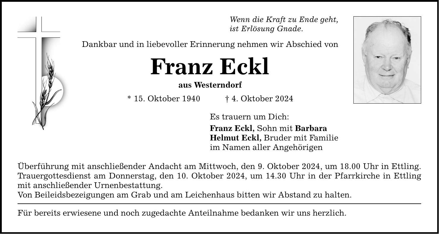 Wenn die Kraft zu Ende geht, ist Erlösung Gnade. Dankbar und in liebevoller Erinnerung nehmen wir Abschied von Franz Eckl aus Westerndorf * 15. Oktober 1940 4. Oktober 2024 Es trauern um Dich: Franz Eckl, Sohn mit Barbara Helmut Eckl, Bruder mit Familie im Namen aller Angehörigen Überführung mit anschließender Andacht am Mittwoch, den 9. Oktober 2024, um 18.00 Uhr in Ettling. Trauergottesdienst am Donnerstag, den 10. Oktober 2024, um 14.30 Uhr in der Pfarrkirche in Ettling mit anschließender Urnenbestattung. Von Beileidsbezeigungen am Grab und am Leichenhaus bitten wir Abstand zu halten. Für bereits erwiesene und noch zugedachte Anteilnahme bedanken wir uns herzlich.