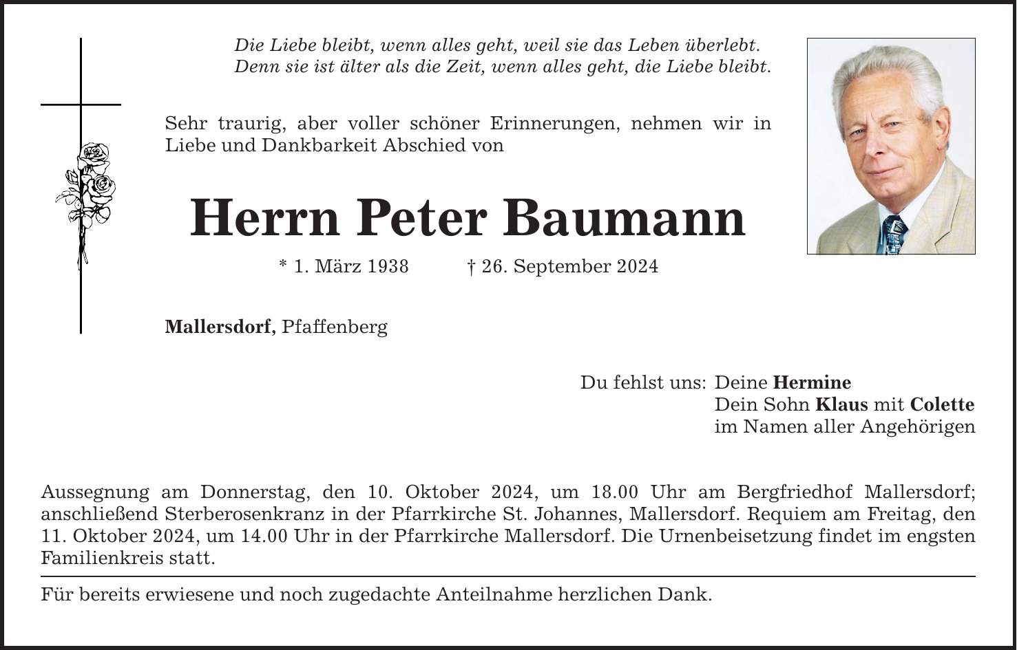 Die Liebe bleibt, wenn alles geht, weil sie das Leben überlebt. Denn sie ist älter als die Zeit, wenn alles geht, die Liebe bleibt. Sehr traurig, aber voller schöner Erinnerungen, nehmen wir in Liebe und Dankbarkeit Abschied von Herrn Peter Baumann * 1. März ***. September 2024 Mallersdorf, Pfaffenberg Aussegnung am Donnerstag, den 10. Oktober 2024, um 18.00 Uhr am Bergfriedhof Mallersdorf; anschließend Sterberosenkranz in der Pfarrkirche St. Johannes, Mallersdorf. Requiem am Freitag, den 11. Oktober 2024, um 14.00 Uhr in der Pfarrkirche Mallersdorf. Die Urnenbeisetzung findet im engsten Familienkreis statt. Für bereits erwiesene und noch zugedachte Anteilnahme herzlichen Dank. Du fehlst uns: Deine Hermine Dein Sohn Klaus mit Colette im Namen aller Angehörigen