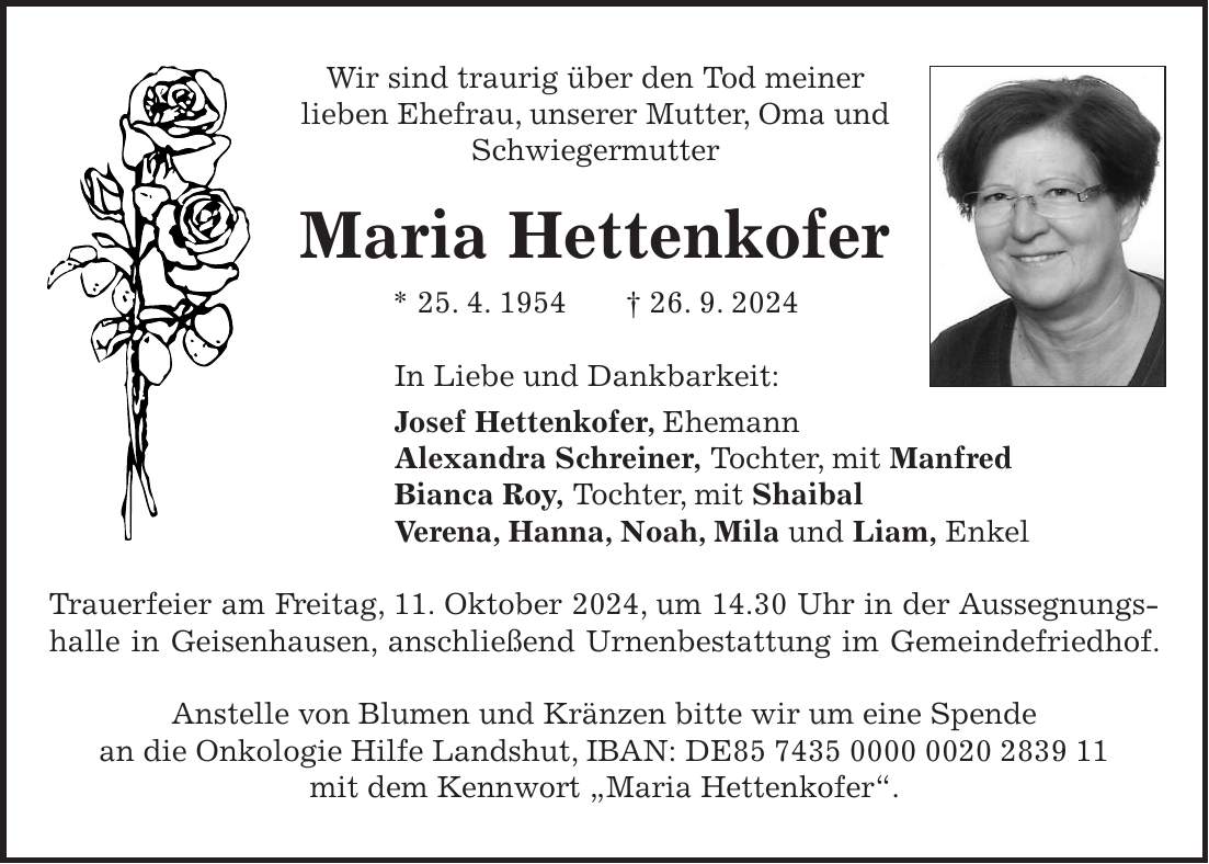 Wir sind traurig über den Tod meiner lieben Ehefrau, unserer Mutter, Oma und Schwiegermutter Maria Hettenkofer * 25. 4. 1954 + 26. 9. 2024 In Liebe und Dankbarkeit: Josef Hettenkofer, Ehemann Alexandra Schreiner, Tochter, mit Manfred Bianca Roy, Tochter, mit Shaibal Verena, Hanna, Noah, Mila und Liam, Enkel Trauerfeier am Freitag, 11. Oktober 2024, um 14.30 Uhr in der Aussegnungshalle in Geisenhausen, anschließend Urnenbestattung im Gemeindefriedhof. Anstelle von Blumen und Kränzen bitte wir um eine Spende an die Onkologie Hilfe Landshut, IBAN: DE*** mit dem Kennwort 'Maria Hettenkofer'.