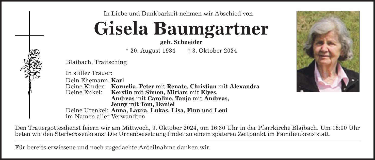 In Liebe und Dankbarkeit nehmen wir Abschied von Gisela Baumgartner geb. Schneider * 20. August 1934 3. Oktober 2024 Blaibach, Traitsching In stiller Trauer: Dein Ehemann Karl Deine Kinder: Kornelia, Peter mit Renate, Christian mit Alexandra Deine Enkel: Kerstin mit Simon, Miriam mit Elyes, Andreas mit Caroline, Tanja mit Andreas, Jenny mit Tom, Daniel Deine Urenkel: Anna, Laura, Lukas, Lisa, Finn und Leni im Namen aller Verwandten Den Trauergottesdienst feiern wir am Mittwoch, 9. Oktober 2024, um 16:30 Uhr in der Pfarrkirche Blaibach. Um 16:00 Uhr beten wir den Sterberosenkranz. Die Urnenbeisetzung findet zu einem späteren Zeitpunkt im Familienkreis statt. Für bereits erwiesene und noch zugedachte Anteilnahme danken wir.