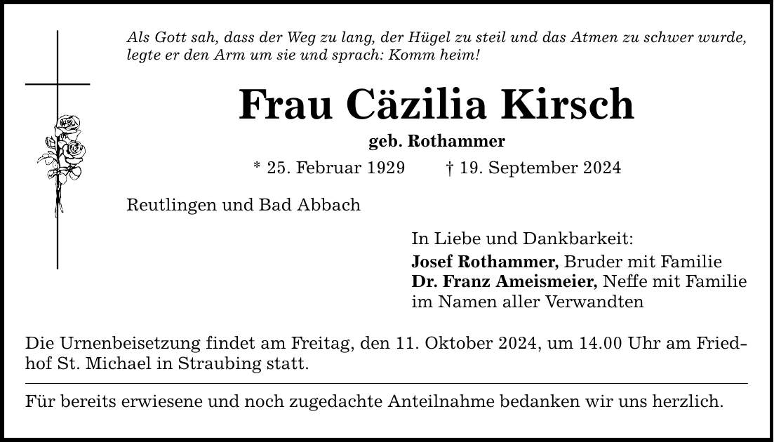 Als Gott sah, dass der Weg zu lang, der Hügel zu steil und das Atmen zu schwer wurde, legte er den Arm um sie und sprach: Komm heim! Frau Cäzilia Kirsch geb. Rothammer * 25. Februar ***. September 2024 Reutlingen und Bad Abbach Die Urnenbeisetzung findet am Freitag, den 11. Oktober 2024, um 14.00 Uhr am Friedhof St. Michael in Straubing statt. Für bereits erwiesene und noch zugedachte Anteilnahme bedanken wir uns herzlich. In Liebe und Dankbarkeit: Josef Rothammer, Bruder mit Familie Dr. Franz Ameismeier, Neffe mit Familie im Namen aller Verwandten