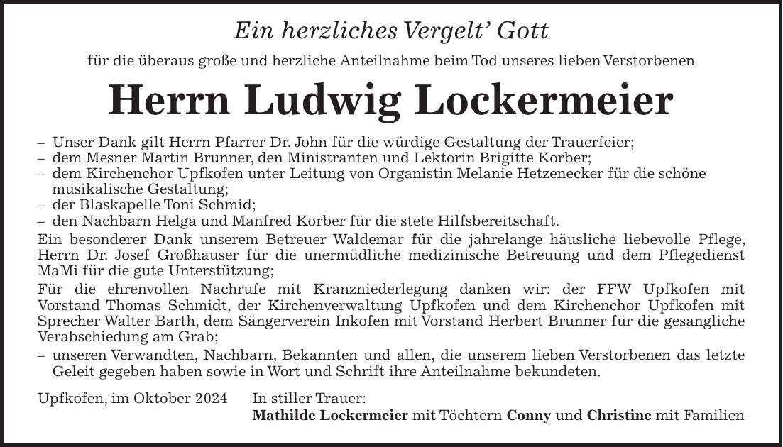 Ein herzliches Vergelt Gott für die überaus große und herzliche Anteilnahme beim Tod unseres lieben Verstorbenen Herrn Ludwig Lockermeier - Unser Dank gilt Herrn Pfarrer Dr. John für die würdige Gestaltung der Trauerfeier; - dem Mesner Martin Brunner, den Ministranten und Lektorin Brigitte Korber; - dem Kirchenchor Upfkofen unter Leitung von Organistin Melanie Hetzenecker für die schöne musikalische Gestaltung; - der Blaskapelle Toni Schmid; - den Nachbarn Helga und Manfred Korber für die stete Hilfsbereitschaft. Ein besonderer Dank unserem Betreuer Waldemar für die jahrelange häusliche liebevolle Pflege, Herrn Dr. Josef Großhauser für die unermüdliche medizinische Betreuung und dem Pflegedienst MaMi für die gute Unterstützung; Für die ehrenvollen Nachrufe mit Kranzniederlegung danken wir: der FFW Upfkofen mit Vorstand Thomas Schmidt, der Kirchenverwaltung Upfkofen und dem Kirchenchor Upfkofen mit Sprecher Walter Barth, dem Sängerverein Inkofen mit Vorstand Herbert Brunner für die gesangliche Verabschiedung am Grab; - unseren Verwandten, Nachbarn, Bekannten und allen, die unserem lieben Verstorbenen das letzte Geleit gegeben haben sowie in Wort und Schrift ihre Anteilnahme bekundeten. Upfkofen, im Oktober 2024 In stiller Trauer: Mathilde Lockermeier mit Töchtern Conny und Christine mit Familien