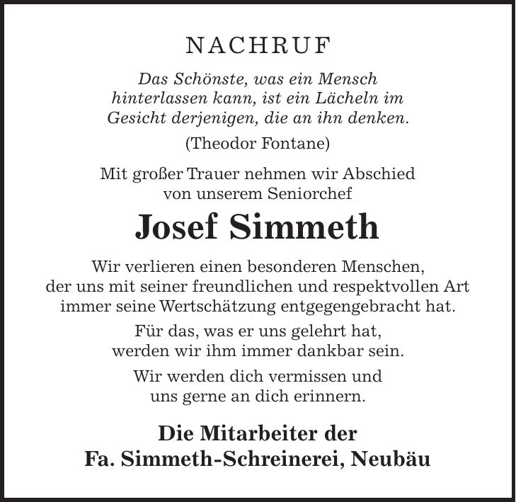 NACHRUF Das Schönste, was ein Mensch hinterlassen kann, ist ein Lächeln im Gesicht derjenigen, die an ihn denken. (Theodor Fontane) Mit großer Trauer nehmen wir Abschied von unserem Seniorchef Josef Simmeth Wir verlieren einen besonderen Menschen, der uns mit seiner freundlichen und respektvollen Art immer seine Wertschätzung entgegengebracht hat. Für das, was er uns gelehrt hat, werden wir ihm immer dankbar sein. Wir werden dich vermissen und uns gerne an dich erinnern. Die Mitarbeiter der Fa. Simmeth-Schreinerei, Neubäu