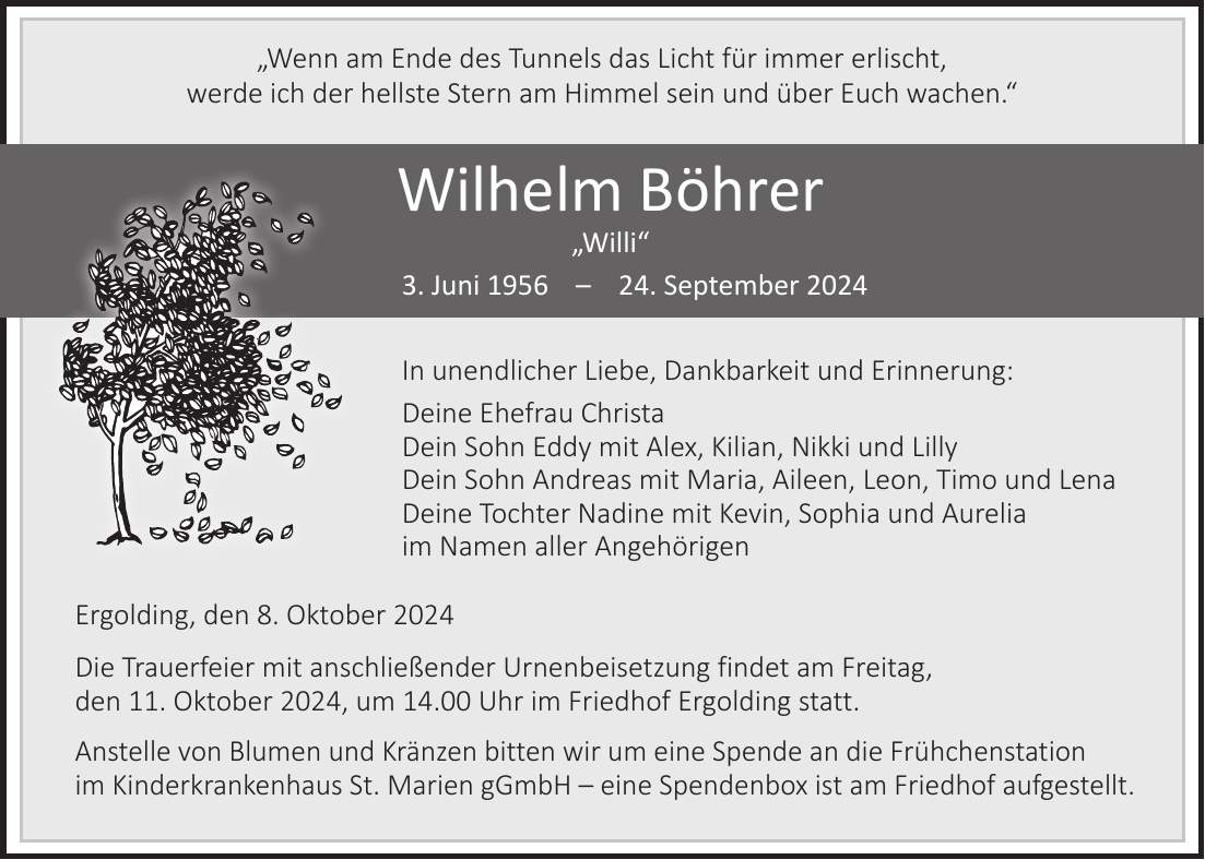 'Wenn am Ende des Tunnels das Licht für immer erlischt, werde ich der hellste Stern am Himmel sein und über Euch wachen.' Wilhelm Böhrer 'Willi' 3. Juni ***. September 2024 In unendlicher Liebe, Dankbarkeit und Erinnerung: Deine Ehefrau Christa Dein Sohn Eddy mit Alex, Kilian, Nikki und Lilly Dein Sohn Andreas mit Maria, Aileen, Leon, Timo und Lena Deine Tochter Nadine mit Kevin, Sophia und Aurelia im Namen aller Angehörigen Ergolding, den 8. Oktober 2024 Die Trauerfeier mit anschließender Urnenbeisetzung findet am Freitag, den 11. Oktober 2024, um 14.00 Uhr im Friedhof Ergolding statt. Anstelle von Blumen und Kränzen bitten wir um eine Spende an die Frühchenstation im Kinderkrankenhaus St. Marien gGmbH - eine Spendenbox ist am Friedhof aufgestellt.