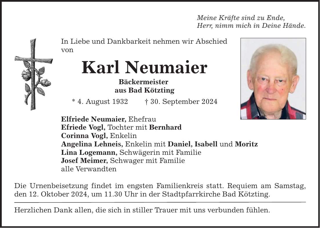 Meine Kräfte sind zu Ende, Herr, nimm mich in Deine Hände. In Liebe und Dankbarkeit nehmen wir Abschied von Karl Neumaier Bäckermeister aus Bad Kötzting * 4. August ***. September 2024 Elfriede Neumaier, Ehefrau Efriede Vogl, Tochter mit Bernhard Corinna Vogl, Enkelin Angelina Lehneis, Enkelin mit Daniel, Isabell und Moritz Lina Logemann, Schwägerin mit Familie Josef Meimer, Schwager mit Familie alle Verwandten Die Urnenbeisetzung findet im engsten Familienkreis statt. Requiem am Samstag, den 12. Oktober 2024, um 11.30 Uhr in der Stadtpfarrkirche Bad Kötzting. Herzlichen Dank allen, die sich in stiller Trauer mit uns verbunden fühlen.