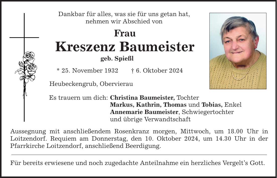 Dankbar für alles, was sie für uns getan hat, nehmen wir Abschied von Frau Kreszenz Baumeister geb. Spießl * 25. November 1932  6. Oktober 2024 Heubeckengrub, Obervierau Es trauern um dich: Christina Baumeister, Tochter Markus, Kathrin, Thomas und Tobias, Enkel Annemarie Baumeister, Schwiegertochter und übrige Verwandtschaft Aussegnung mit anschließendem Rosenkranz morgen, Mittwoch, um 18.00 Uhr in Loitzendorf. Requiem am Donnerstag, den 10. Oktober 2024, um 14.30 Uhr in der Pfarrkirche Loitzendorf, anschließend Beerdigung. Für bereits erwiesene und noch zugedachte Anteilnahme ein herzliches Vergelts Gott.