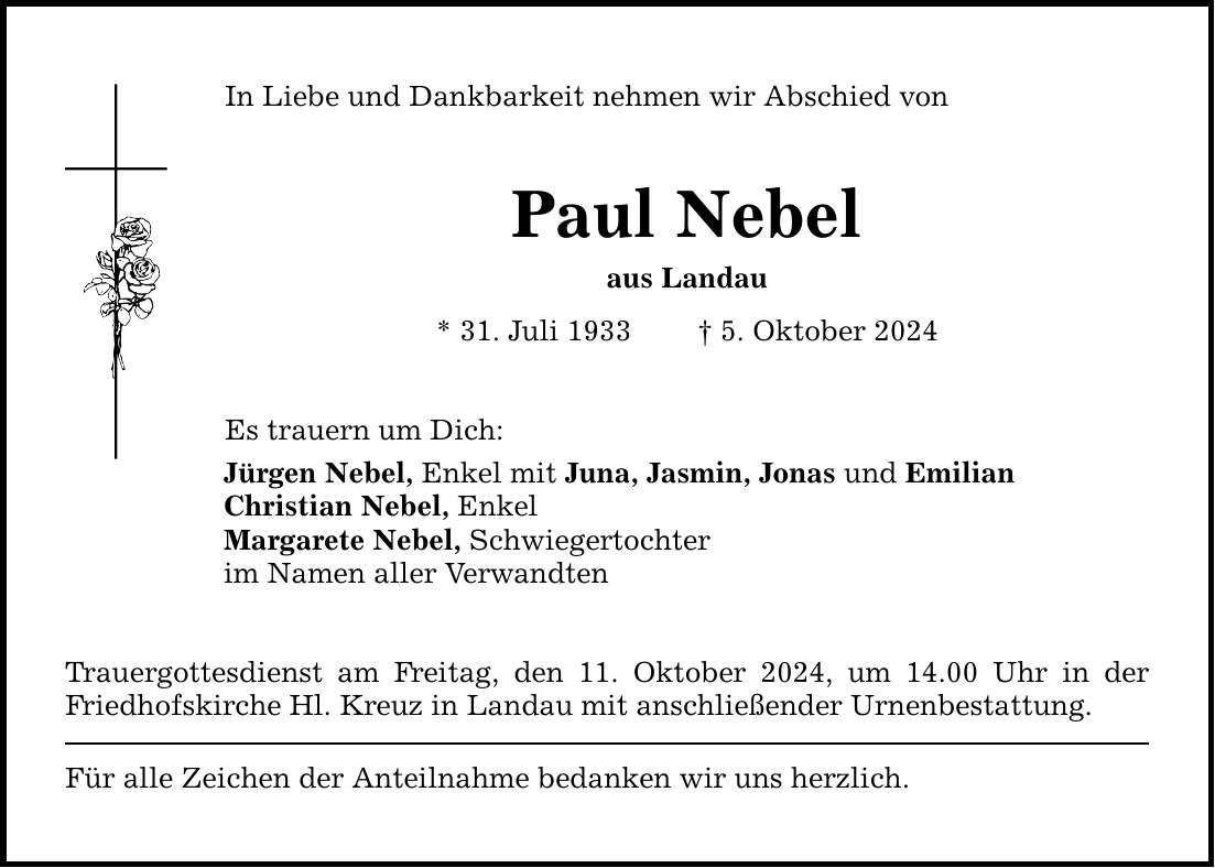 In Liebe und Dankbarkeit nehmen wir Abschied von Paul Nebel aus Landau * 31. Juli 1933  5. Oktober 2024 Es trauern um Dich: Jürgen Nebel, Enkel mit Juna, Jasmin, Jonas und Emilian Christian Nebel, Enkel Margarete Nebel, Schwiegertochter im Namen aller Verwandten Trauergottesdienst am Freitag, den 11. Oktober 2024, um 14.00 Uhr in der Friedhofskirche Hl. Kreuz in Landau mit anschließender Urnenbestattung. Für alle Zeichen der Anteilnahme bedanken wir uns herzlich.