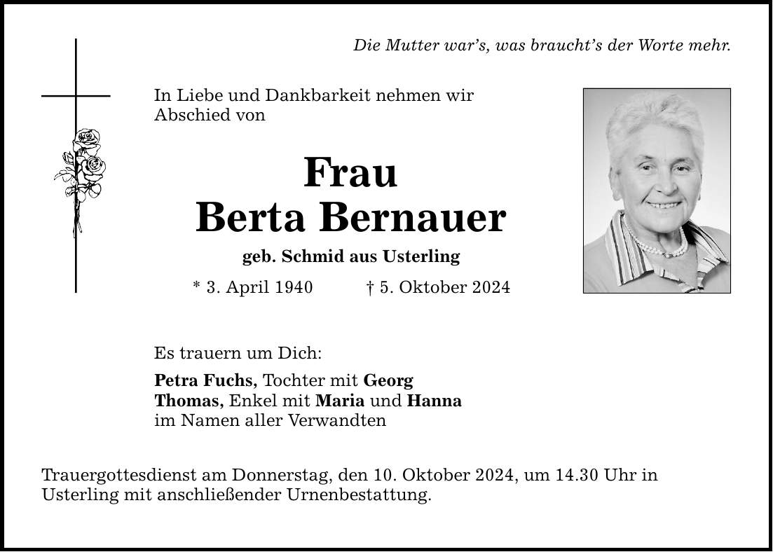 Die Mutter wars, was brauchts der Worte mehr. In Liebe und Dankbarkeit nehmen wir Abschied von Frau Berta Bernauer geb. Schmid aus Usterling * 3. April 1940 5. Oktober 2024 Es trauern um Dich: Petra Fuchs, Tochter mit Georg Thomas, Enkel mit Maria und Hanna im Namen aller Verwandten Trauergottesdienst am Donnerstag, den 10. Oktober 2024, um 14.30 Uhr in Usterling mit anschließender Urnenbestattung.