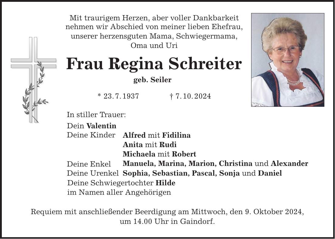 Mit traurigem Herzen, aber voller Dankbarkeit nehmen wir Abschied von meiner lieben Ehefrau, unserer herzensguten Mama, Schwiegermama, Oma und Uri Frau Regina Schreiter geb. Seiler * 23.7.1937 7.10.2024 In stiller Trauer: Dein Valentin Deine Kinder Deine Enkel Deine Urenkel Alfred mit Fidilina Anita mit Rudi Michaela mit Robert Manuela, Marina, Marion, Christina und Alexander Sophia, Sebastian, Pascal, Sonja und Daniel Deine Schwiegertochter Hilde im Namen aller Angehörigen Requiem mit anschließender Beerdigung am Mittwoch, den 9. Oktober 2024, um 14.00 Uhr in Gaindorf.