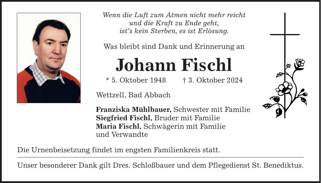 Wenn die Luft zum Atmen nicht mehr reicht und die Kraft zu Ende geht, ists kein Sterben, es ist Erlösung. Was bleibt sind Dank und Erinnerung an Johann Fischl * 5. Oktober 1948  3. Oktober 2024 Wettzell, Bad Abbach Franziska Mühlbauer, Schwester mit Familie Siegfried Fischl, Bruder mit Familie Maria Fischl, Schwägerin mit Familie und Verwandte Die Urnenbeisetzung findet im engsten Familienkreis statt. Unser besonderer Dank gilt Dres. Schloßbauer und dem Pflegedienst St. Benediktus.