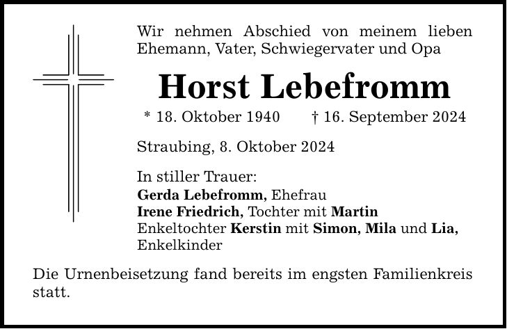 Wir nehmen Abschied von meinem lieben Ehemann, Vater, Schwiegervater und Opa Horst Lebefromm * 18. Oktober ***. September 2024 Straubing, 8. Oktober 2024 In stiller Trauer: Gerda Lebefromm, Ehefrau Irene Friedrich, Tochter mit Martin Enkeltochter Kerstin mit Simon, Mila und Lia, Enkelkinder Die Urnenbeisetzung fand bereits im engsten Familienkreis statt.