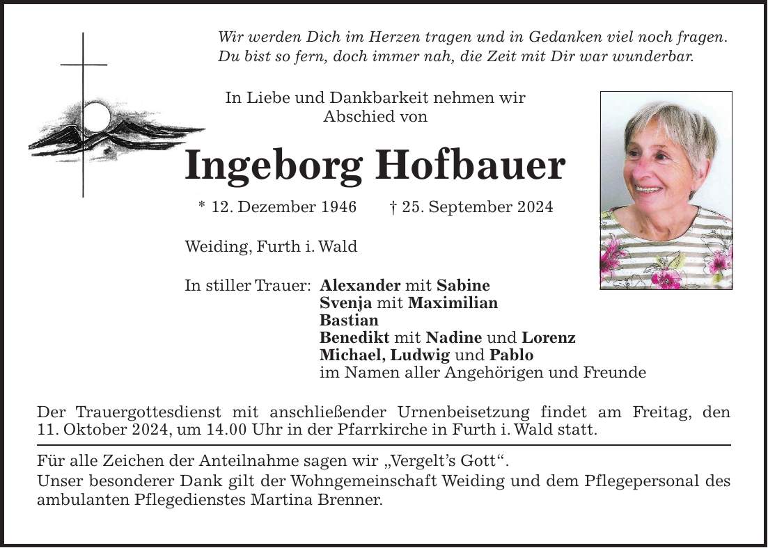 Wir werden Dich im Herzen tragen und in Gedanken viel noch fragen. Du bist so fern, doch immer nah, die Zeit mit Dir war wunderbar. In Liebe und Dankbarkeit nehmen wir Abschied von Ingeborg Hofbauer * 12. Dezember 1946 + 25. September 2024 Weiding, Furth i. Wald In stiller Trauer: Alexander mit Sabine Svenja mit Maximilian Bastian Benedikt mit Nadine und Lorenz Michael, Ludwig und Pablo im Namen aller Angehörigen und Freunde Der Trauergottesdienst mit anschließender Urnenbeisetzung findet am Freitag, den 11. Oktober 2024, um 14.00 Uhr in der Pfarrkirche in Furth i. Wald statt. Für alle Zeichen der Anteilnahme sagen wir 'Vergelt's Gott'. Unser besonderer Dank gilt der Wohngemeinschaft Weiding und dem Pflegepersonal des ambulanten Pflegedienstes Martina Brenner. 