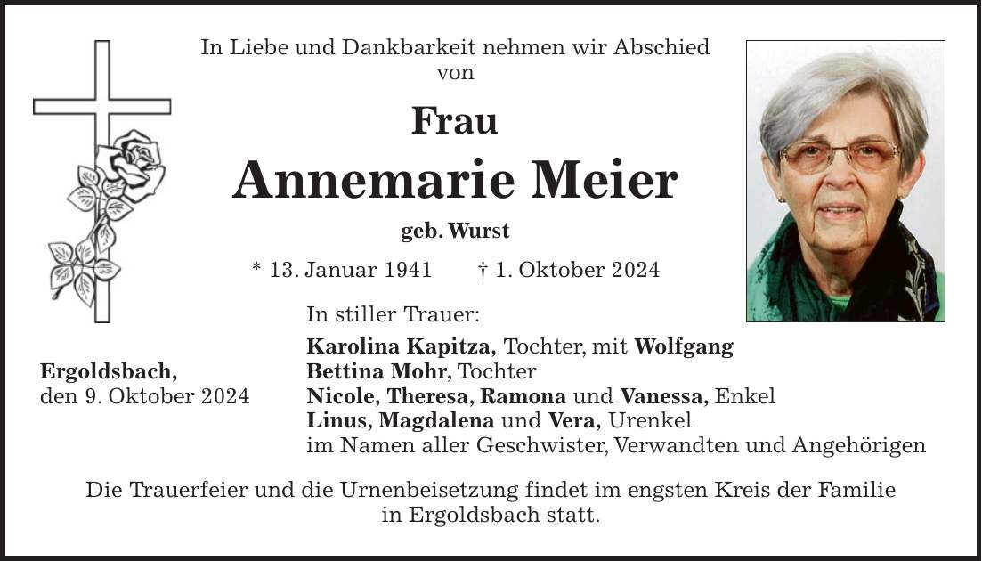 In Liebe und Dankbarkeit nehmen wir Abschied von Frau Annemarie Meier geb. Wurst * 13. Januar 1941 + 1. Oktober 2024 In stiller Trauer: Karolina Kapitza, Tochter, mit Wolfgang Ergoldsbach, Bettina Mohr, Tochter den 9. Oktober 2024 Nicole, Theresa, Ramona und Vanessa, Enkel Linus, Magdalena und Vera, Urenkel im Namen aller Geschwister, Verwandten und Angehörigen Die Trauerfeier und die Urnenbeisetzung findet im engsten Kreis der Familie in Ergoldsbach statt.