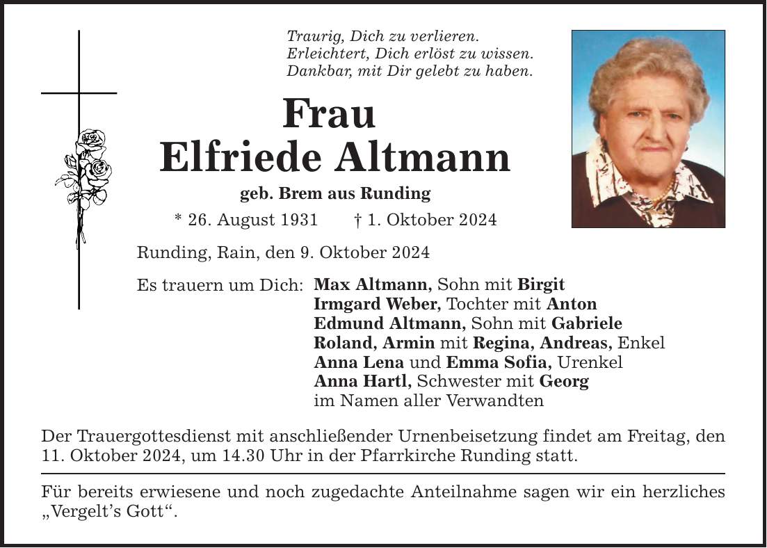 Traurig, Dich zu verlieren. Erleichtert, Dich erlöst zu wissen. Dankbar, mit Dir gelebt zu haben. Frau Elfriede Altmann geb. Brem aus Runding * 26. August 1931 1. Oktober 2024 Runding, Rain, den 9. Oktober 2024 Es trauern um Dich: Max Altmann, Sohn mit Birgit Irmgard Weber, Tochter mit Anton Edmund Altmann, Sohn mit Gabriele Roland, Armin mit Regina, Andreas, Enkel Anna Lena und Emma Sofia, Urenkel Anna Hartl, Schwester mit Georg im Namen aller Verwandten Der Trauergottesdienst mit anschließender Urnenbeisetzung findet am Freitag, den 11. Oktober 2024, um 14.30 Uhr in der Pfarrkirche Runding statt. Für bereits erwiesene und noch zugedachte Anteilnahme sagen wir ein herzliches Vergelts Gott.