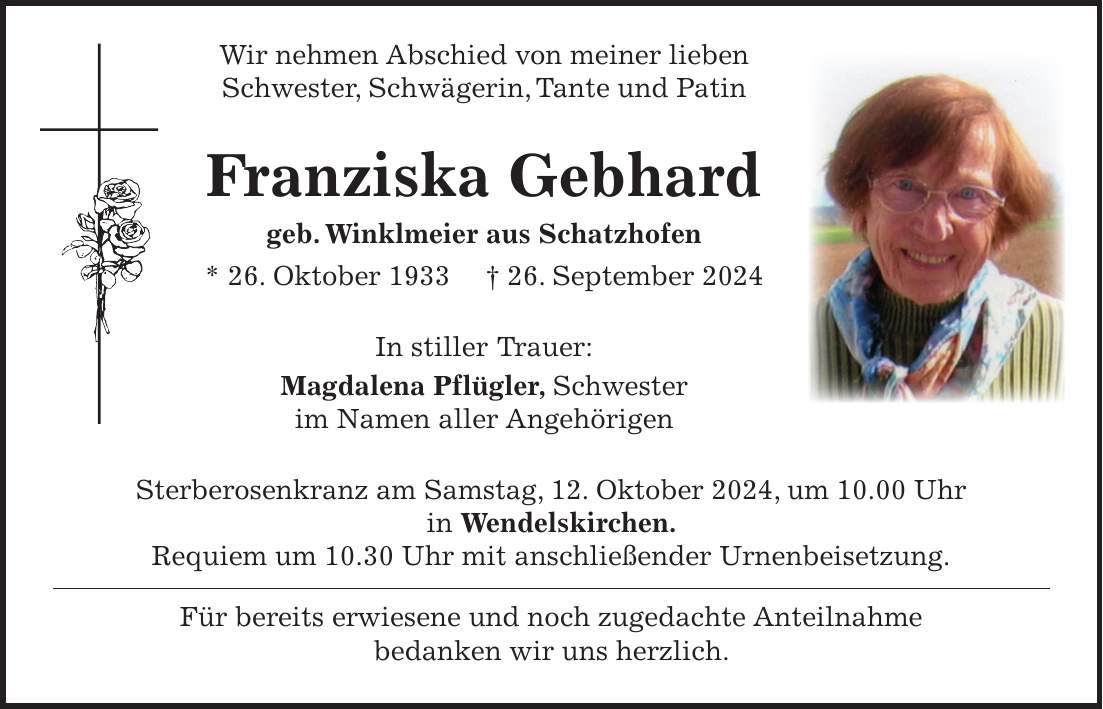 Wir nehmen Abschied von meiner lieben Schwester, Schwägerin, Tante und Patin Franziska Gebhard geb. Winklmeier aus Schatzhofen * 26. Oktober 1933 + 26. September 2024 In stiller Trauer: Magdalena Pflügler, Schwester im Namen aller Angehörigen Sterberosenkranz am Samstag, 12. Oktober 2024, um 10.00 Uhr in Wendelskirchen. Requiem um 10.30 Uhr mit anschließender Urnenbeisetzung. Für bereits erwiesene und noch zugedachte Anteilnahme bedanken wir uns herzlich.