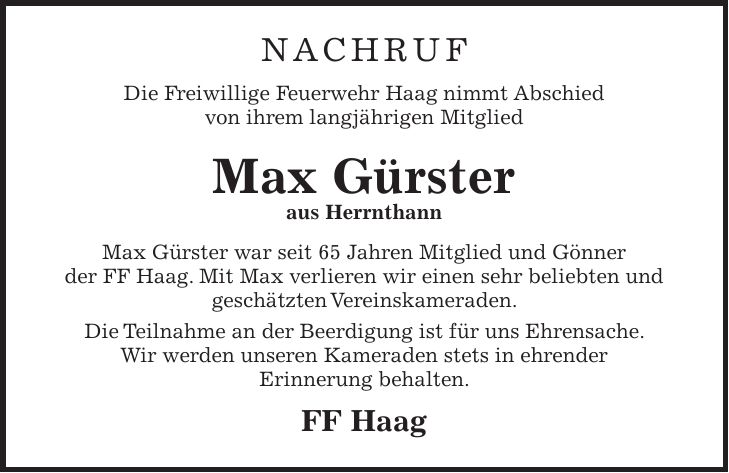 Nachruf Die Freiwillige Feuerwehr Haag nimmt Abschied von ihrem langjährigen Mitglied Max Gürster aus Herrnthann Max Gürster war seit 65 Jahren Mitglied und Gönner der FF Haag. Mit Max verlieren wir einen sehr beliebten und geschätzten Vereinskameraden. Die Teilnahme an der Beerdigung ist für uns Ehrensache. Wir werden unseren Kameraden stets in ehrender Erinnerung behalten. FF Haag