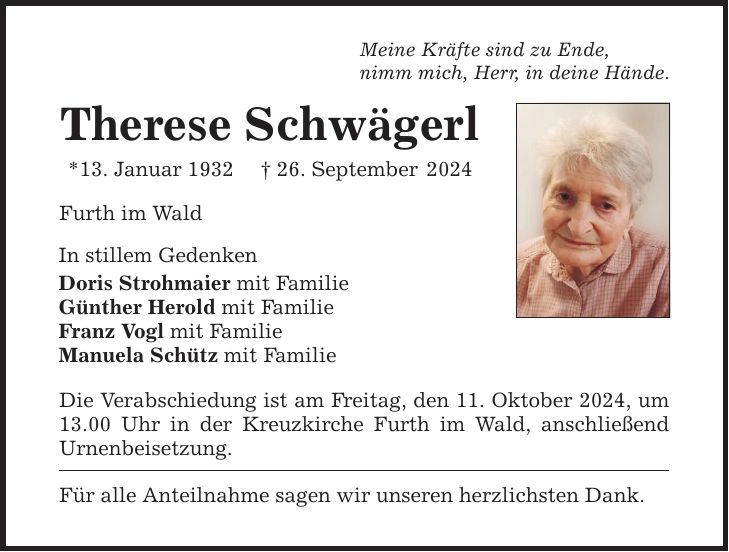 Meine Kräfte sind zu Ende, nimm mich, Herr, in deine Hände. Therese Schwägerl *13. Januar 1932 _ 26. September 2024 Furth im Wald In stillem Gedenken Doris Strohmaier mit Familie Günther Herold mit Familie Franz Vogl mit Familie Manuela Schütz mit Familie Die Verabschiedung ist am Freitag, den 11. Oktober 2024, um 13.00 Uhr in der Kreuzkirche Furth im Wald, anschließend Urnenbeisetzung. Für alle Anteilnahme sagen wir unseren herzlichsten Dank.