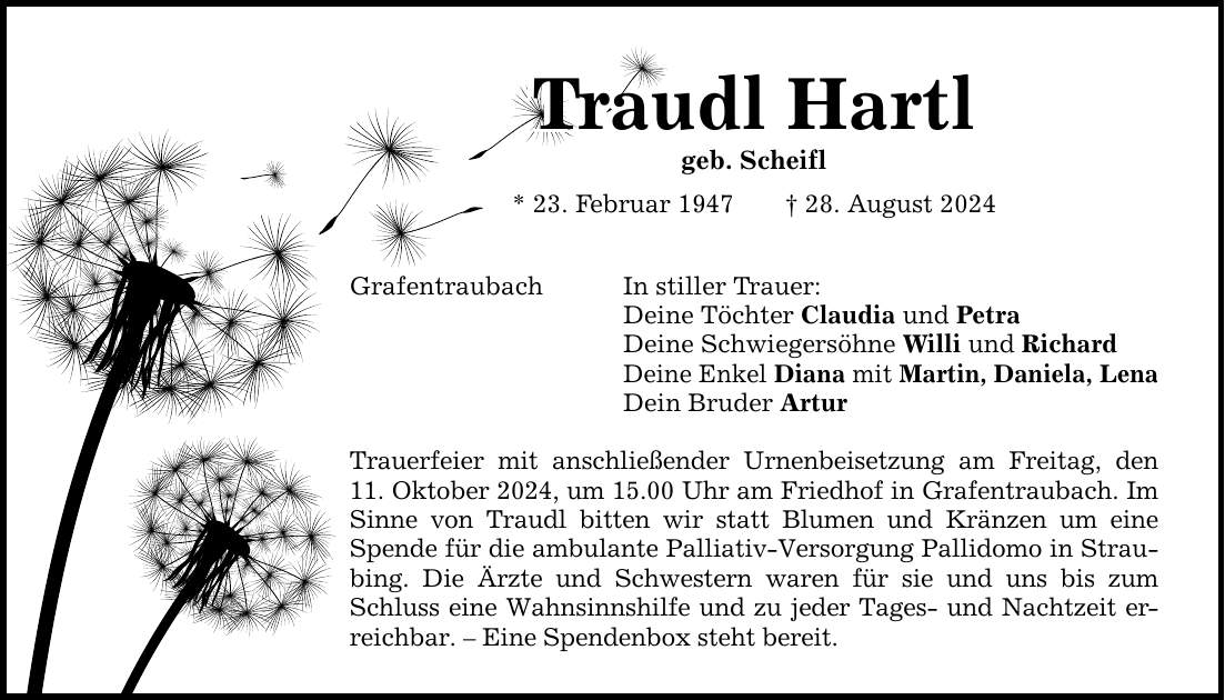 Traudl Hartl Traudl Hartl Traudl Hartl geb. Scheifl * 23. Februar 1947 _ 28. August 2024 Grafentraubach In stiller Trauer: Deine Töchter Claudia und Petra Deine Schwiegersöhne Willi und Richard Deine Enkel Diana mit Martin, Daniela, Lena Dein Bruder Artur Trauerfeier mit anschließender Urnenbeisetzung am Freitag, den 11. Oktober 2024, um 15.00 Uhr am Friedhof in Grafentraubach. Im Sinne von Traudl bitten wir statt Blumen und Kränzen um eine Spende für die ambulante Palliativ-Versorgung Pallidomo in Straubing. Die Ärzte und Schwestern waren für sie und uns bis zum Schluss eine Wahnsinnshilfe und zu jeder Tages- und Nachtzeit erreichbar. - Eine Spendenbox steht bereit.