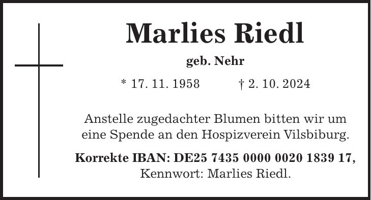 Marlies Riedl geb. Nehr * 17. 11. 1958 + 2. 10. 2024 Anstelle zugedachter Blumen bitten wir um eine Spende an den Hospizverein Vilsbiburg. Korrekte IBAN: DE***, Kennwort: Marlies Riedl.