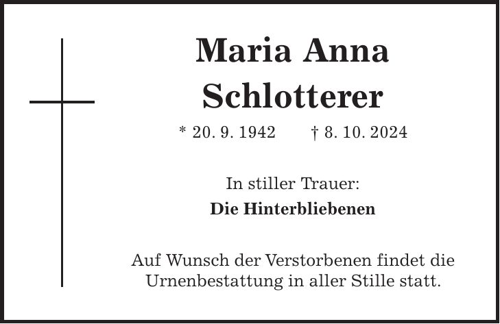 Maria Anna Schlotterer * 20. 9. 1942 + 8. 10. 2024 In stiller Trauer: Die Hinterbliebenen Auf Wunsch der Verstorbenen findet die Urnenbestattung in aller Stille statt.