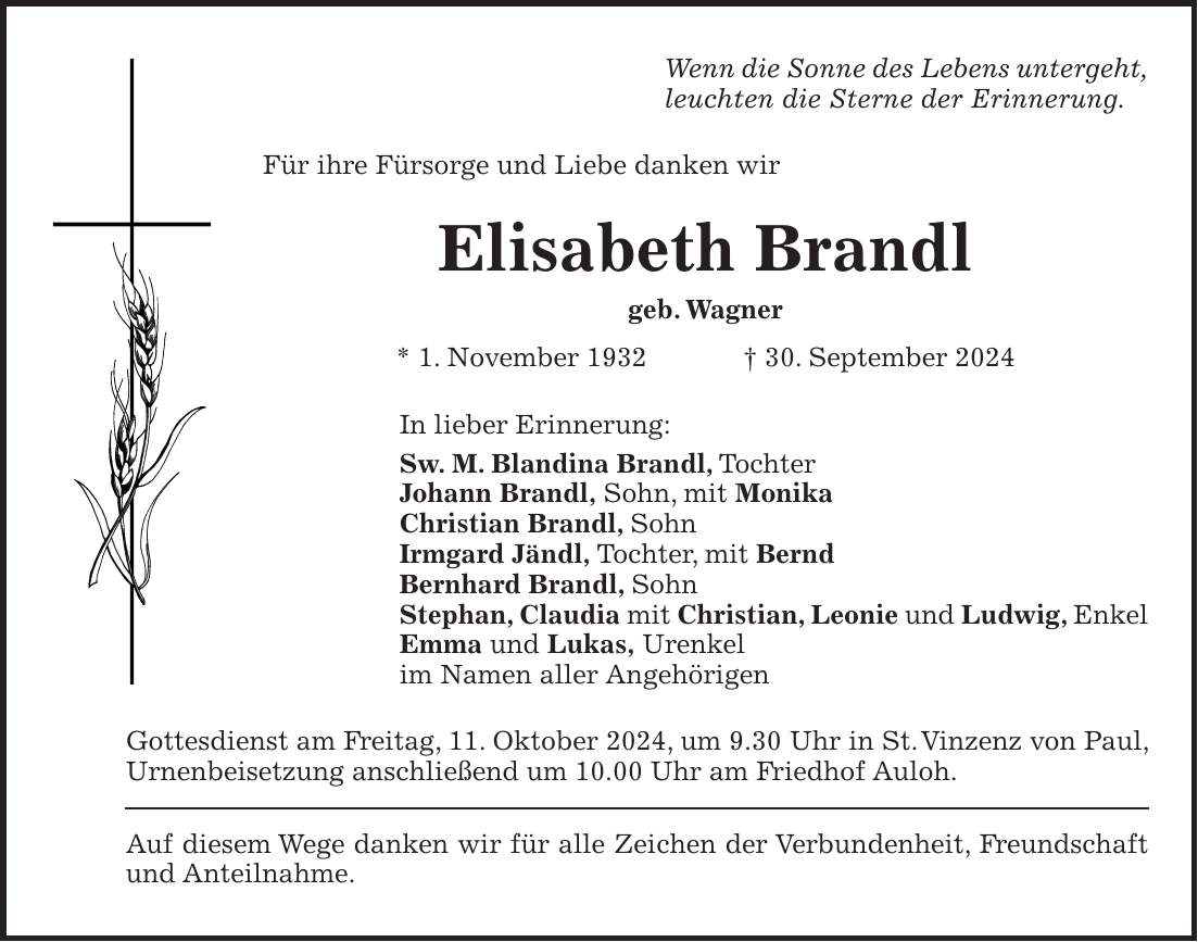 Wenn die Sonne des Lebens untergeht, leuchten die Sterne der Erinnerung. Für ihre Fürsorge und Liebe danken wir Elisabeth Brandl geb. Wagner * 1. November 1932 + 30. September 2024 In lieber Erinnerung: Sw. M. Blandina Brandl, Tochter Johann Brandl, Sohn, mit Monika Christian Brandl, Sohn Irmgard Jändl, Tochter, mit Bernd Bernhard Brandl, Sohn Stephan, Claudia mit Christian, Leonie und Ludwig, Enkel Emma und Lukas, Urenkel im Namen aller Angehörigen Gottesdienst am Freitag, 11. Oktober 2024, um 9.30 Uhr in St. Vinzenz von Paul, Urnenbeisetzung anschließend um 10.00 Uhr am Friedhof Auloh. Auf diesem Wege danken wir für alle Zeichen der Verbundenheit, Freundschaft und Anteilnahme.