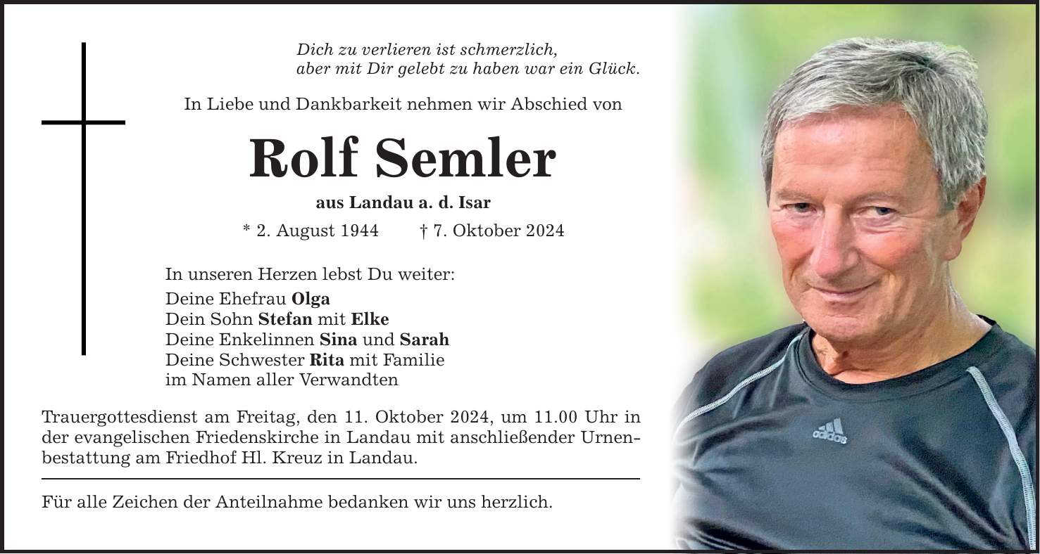 Dich zu verlieren ist schmerzlich, aber mit Dir gelebt zu haben war ein Glück. In Liebe und Dankbarkeit nehmen wir Abschied von Rolf Semler aus Landau a. d. Isar * 2. August 1944 _ 7. Oktober 2024 In unseren Herzen lebst Du weiter: Deine Ehefrau Olga Dein Sohn Stefan mit Elke Deine Enkelinnen Sina und Sarah Deine Schwester Rita mit Familie im Namen aller Verwandten Trauergottesdienst am Freitag, den 11. Oktober 2024, um 11.00 Uhr in der evangelischen Friedenskirche in Landau mit anschließender Urnenbestattung am Friedhof Hl. Kreuz in Landau. Für alle Zeichen der Anteilnahme bedanken wir uns herzlich.