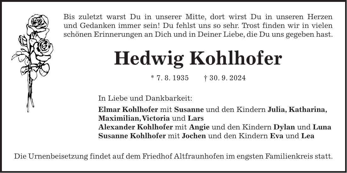 Bis zuletzt warst Du in unserer Mitte, dort wirst Du in unseren Herzen und Gedanken immer sein! Du fehlst uns so sehr. Trost finden wir in vielen schönen Erinnerungen an Dich und in Deiner Liebe, die Du uns gegeben hast. Hedwig Kohlhofer * 7. 8. 1935 + 30. 9. 2024 In Liebe und Dankbarkeit: Elmar Kohlhofer mit Susanne und den Kindern Julia, Katharina, Maximilian, Victoria und Lars Alexander Kohlhofer mit Angie und den Kindern Dylan und Luna Susanne Kohlhofer mit Jochen und den Kindern Eva und Lea Die Urnenbeisetzung findet auf dem Friedhof Altfraunhofen im engsten Familienkreis statt.