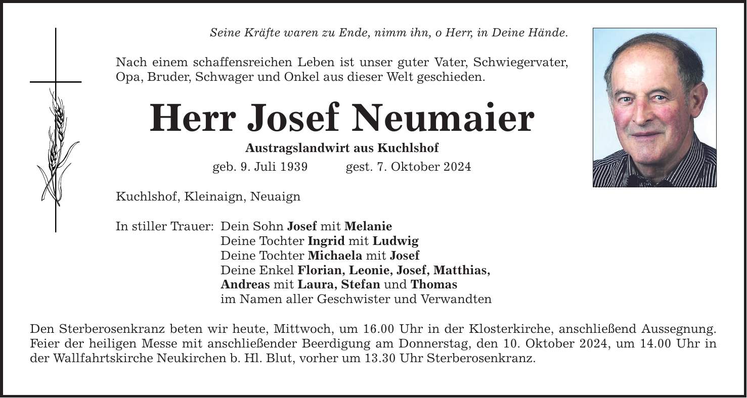 Seine Kräfte waren zu Ende, nimm ihn, o Herr, in Deine Hände. Nach einem schaffensreichen Leben ist unser guter Vater, Schwiegervater, Opa, Bruder, Schwager und Onkel aus dieser Welt geschieden. Herr Josef Neumaier Austragslandwirt aus Kuchlshof geb. 9. Juli 1939 gest. 7. Oktober 2024 Kuchlshof, Kleinaign, Neuaign In stiller Trauer: Dein Sohn Josef mit Melanie Deine Tochter Ingrid mit Ludwig Deine Tochter Michaela mit Josef Deine Enkel Florian, Leonie, Josef, Matthias, Andreas mit Laura, Stefan und Thomas im Namen aller Geschwister und Verwandten Den Sterberosenkranz beten wir heute, Mittwoch, um 16.00 Uhr in der Klosterkirche, anschließend Aussegnung. Feier der heiligen Messe mit anschließender Beerdigung am Donnerstag, den 10. Oktober 2024, um 14.00 Uhr in der Wallfahrtskirche Neukirchen b. Hl. Blut, vorher um 13.30 Uhr Sterberosenkranz.