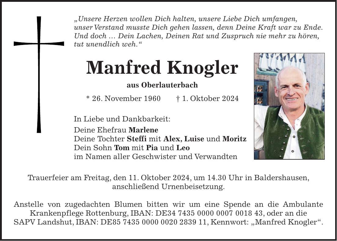 'Unsere Herzen wollen Dich halten, unsere Liebe Dich umfangen, unser Verstand musste Dich gehen lassen, denn Deine Kraft war zu Ende. Und doch ... Dein Lachen, Deinen Rat und Zuspruch nie mehr zu hören, tut unendlich weh.' Manfred Knogler aus Oberlauterbach * 26. November 1960 + 1. Oktober 2024 In Liebe und Dankbarkeit: Deine Ehefrau Marlene Deine Tochter Steffi mit Alex, Luise und Moritz Dein Sohn Tom mit Pia und Leo im Namen aller Geschwister und Verwandten Trauerfeier am Freitag, den 11. Oktober 2024, um 14.30 Uhr in Baldershausen, anschließend Urnenbeisetzung. Anstelle von zugedachten Blumen bitten wir um eine Spende an die Ambulante Krankenpflege Rottenburg, IBAN: DE***, oder an die SAPV Landshut, IBAN: DE***, Kennwort: 'Manfred Knogler'.+Kreuz