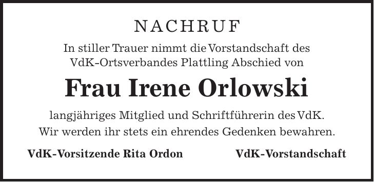 NACHRUF In stiller Trauer nimmt die Vorstandschaft des VdK-Ortsverbandes Plattling Abschied von Frau Irene Orlowski langjähriges Mitglied und Schriftführerin des VdK. Wir werden ihr stets ein ehrendes Gedenken bewahren. VdK-Vorsitzende Rita OrdonVdK-Vorstandschaft 