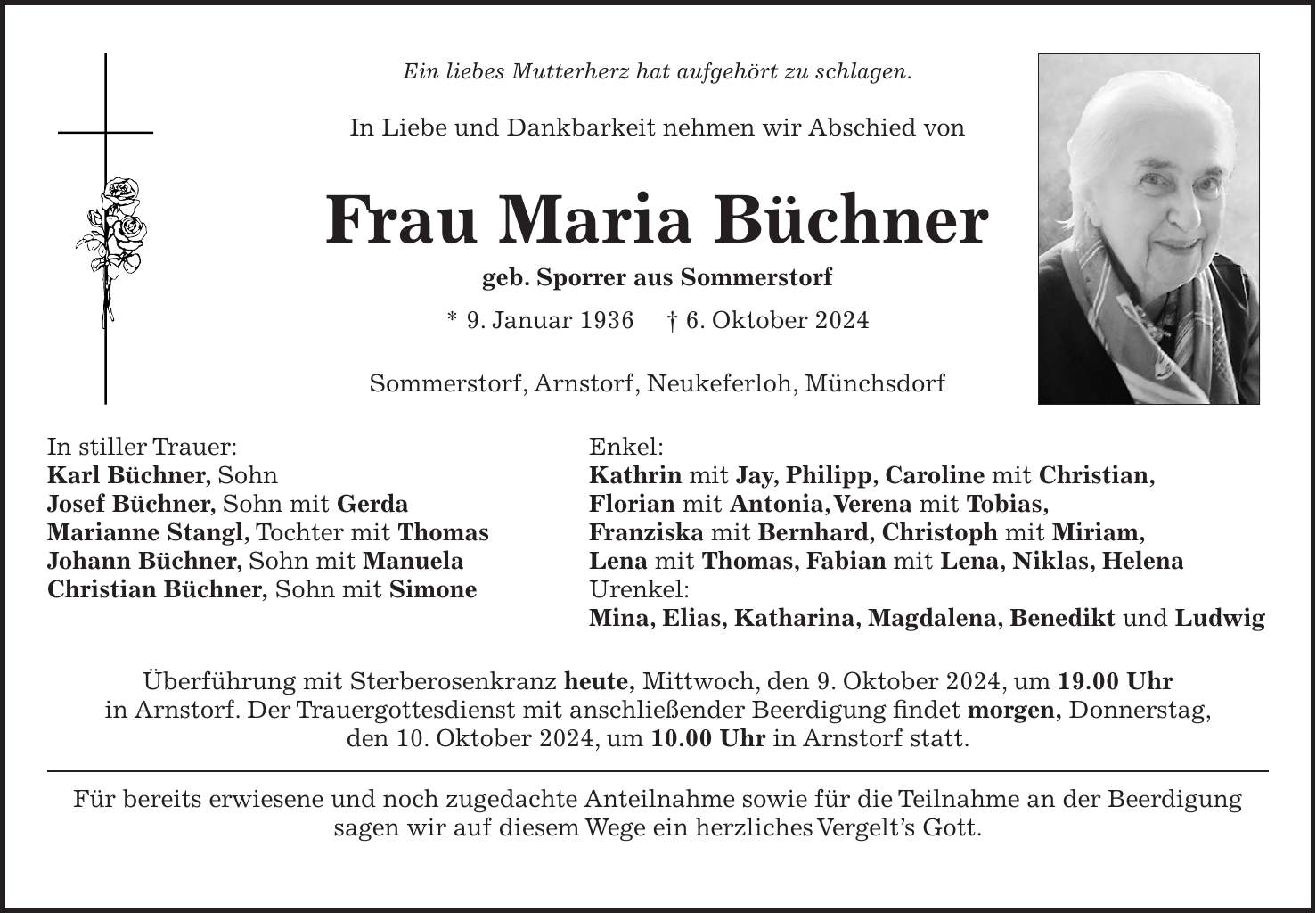 Ein liebes Mutterherz hat aufgehört zu schlagen. In Liebe und Dankbarkeit nehmen wir Abschied von Frau Maria Büchner geb. Sporrer aus Sommerstorf * 9. Januar 1936 + 6. Oktober 2024 Sommerstorf, Arnstorf, Neukeferloh, Münchsdorf In stiller Trauer: Enkel: Karl Büchner, Sohn Kathrin mit Jay, Philipp, Caroline mit Christian, Josef Büchner, Sohn mit Gerda Florian mit Antonia, Verena mit Tobias, Marianne Stangl, Tochter mit Thomas Franziska mit Bernhard, Christoph mit Miriam, Johann Büchner, Sohn mit Manuela Lena mit Thomas, Fabian mit Lena, Niklas, Helena Christian Büchner, Sohn mit Simone Urenkel: Mina, Elias, Katharina, Magdalena, Benedikt und Ludwig Überführung mit Sterberosenkranz heute, Mittwoch, den 9. Oktober 2024, um 19.00 Uhr in Arnstorf. Der Trauergottesdienst mit anschließender Beerdigung findet morgen, Donnerstag, den 10. Oktober 2024, um 10.00 Uhr in Arnstorf statt. Für bereits erwiesene und noch zugedachte Anteilnahme sowie für die Teilnahme an der Beerdigung sagen wir auf diesem Wege ein herzliches Vergelt's Gott.