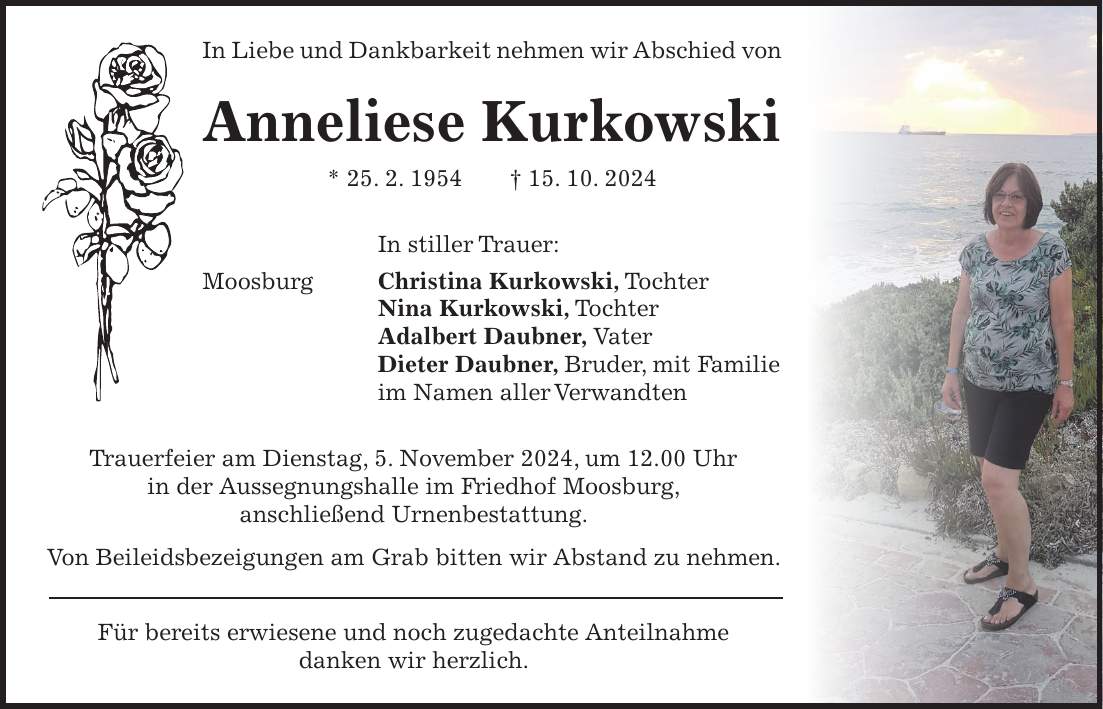 In Liebe und Dankbarkeit nehmen wir Abschied von Anneliese Kurkowski * 25. 2. 1954 + 15. 10. 2024 In stiller Trauer: Moosburg Christina Kurkowski, Tochter Nina Kurkowski, Tochter Adalbert Daubner, Vater Dieter Daubner, Bruder, mit Familie im Namen aller Verwandten Trauerfeier am Dienstag, 5. November 2024, um 12.00 Uhr in der Aussegnungshalle im Friedhof Moosburg, anschließend Urnenbestattung. Von Beileidsbezeigungen am Grab bitten wir Abstand zu nehmen. Für bereits erwiesene und noch zugedachte Anteilnahme danken wir herzlich.