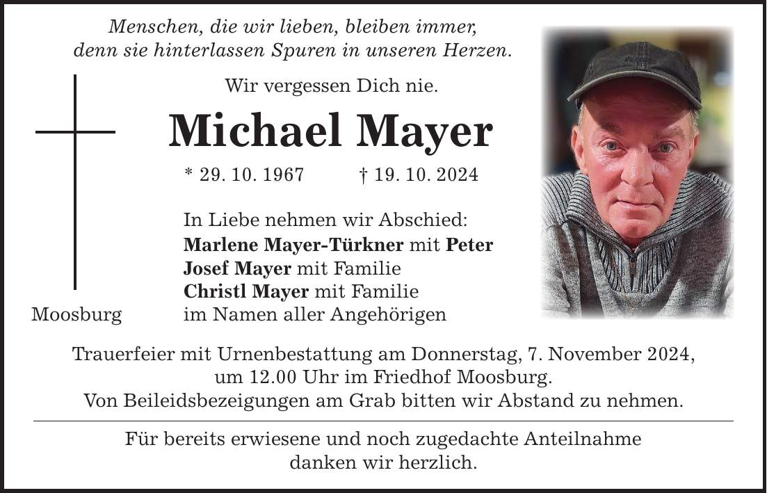  Menschen, die wir lieben, bleiben immer, denn sie hinterlassen Spuren in unseren Herzen. Wir vergessen Dich nie. Michael Mayer * 29. 10. 1967 + 19. 10. 2024 In Liebe nehmen wir Abschied: Marlene Mayer-Türkner mit Peter Josef Mayer mit Familie Christl Mayer mit Familie Moosburg im Namen aller Angehörigen Trauerfeier mit Urnenbestattung am Donnerstag, 7. November 2024, um 12.00 Uhr im Friedhof Moosburg. Von Beileidsbezeigungen am Grab bitten wir Abstand zu nehmen. Für bereits erwiesene und noch zugedachte Anteilnahme danken wir herzlich.