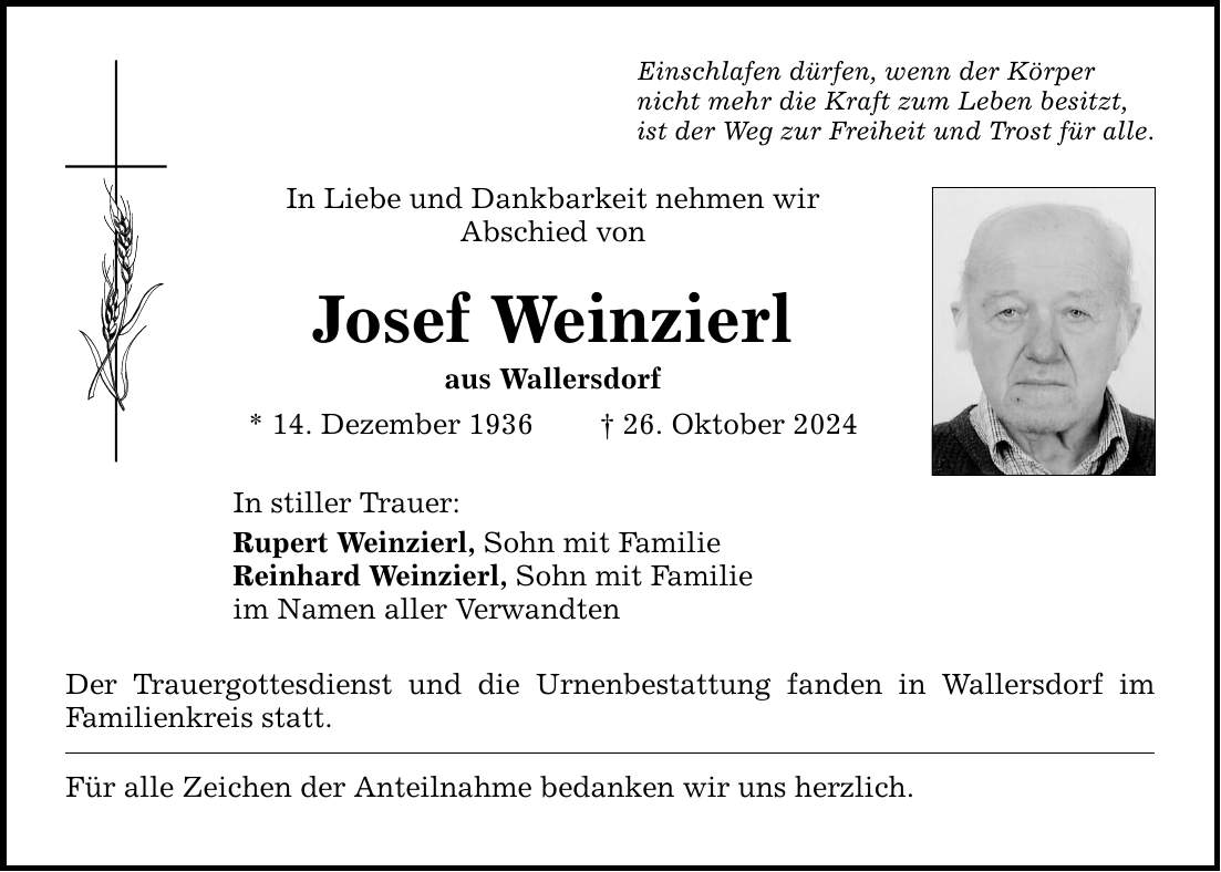 Einschlafen dürfen, wenn der Körper nicht mehr die Kraft zum Leben besitzt,ist der Weg zur Freiheit und Trost für alle.In Liebe und Dankbarkeit nehmen wir ­Abschied vonJosef Weinzierlaus Wallersdorf* 14. Dezember 1936 _ 26. Oktober 2024In stiller Trauer:Rupert Weinzierl, Sohn mit FamilieReinhard Weinzierl, Sohn mit Familieim Namen aller VerwandtenDer Trauergottesdienst und die Urnenbestattung fanden in Wallersdorf im ­Familienkreis statt.Für alle Zeichen der Anteilnahme bedanken wir uns herzlich.