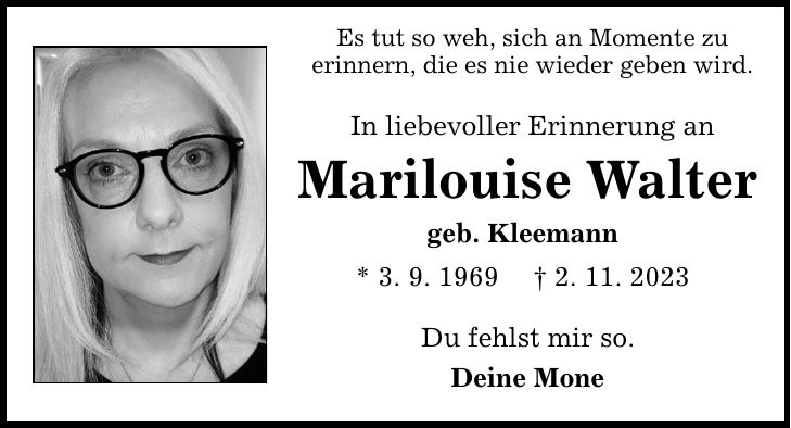 Es tut so weh, sich an Momente zu erinnern, die es nie wieder geben wird. In liebevoller Erinnerung an Marilouise Walter geb. Kleemann * 3. 9. 1969 _ 2. 11. 2023 Du fehlst mir so. Deine Mone