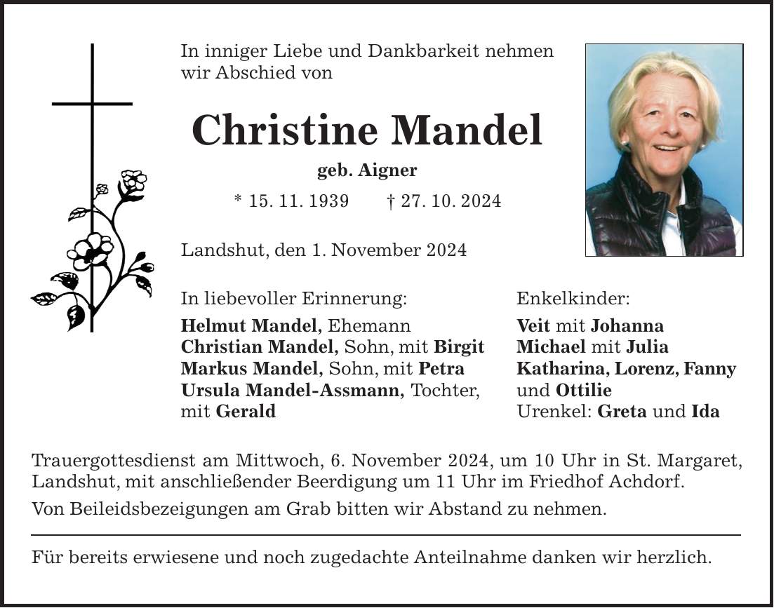 In inniger Liebe und Dankbarkeit nehmen wir Abschied von Christine Mandel geb. Aigner * 15. 11. 1939 + 27. 10. 2024 Landshut, den 1. November 2024 In liebevoller Erinnerung: Enkelkinder: Helmut Mandel, Ehemann Veit mit Johanna Christian Mandel, Sohn, mit Birgit Michael mit Julia Markus Mandel, Sohn, mit Petra Katharina, Lorenz, Fanny Ursula Mandel-Assmann, Tochter, und Ottilie mit Gerald Urenkel: Greta und Ida Trauergottesdienst am Mittwoch, 6. November 2024, um 10 Uhr in St. Margaret, Landshut, mit anschließender Beerdigung um 11 Uhr im Friedhof Achdorf. Von Beileidsbezeigungen am Grab bitten wir Abstand zu nehmen. Für bereits erwiesene und noch zugedachte Anteilnahme danken wir herzlich.