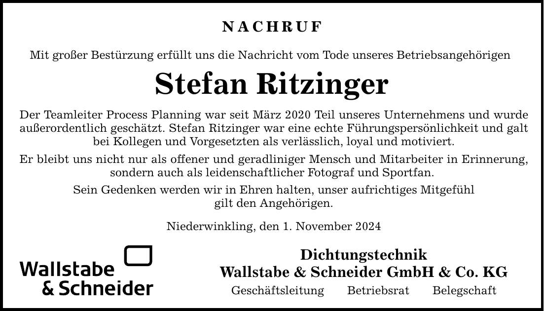 NACHRUF Mit großer Bestürzung erfüllt uns die Nachricht vom Tode unseres Betriebsangehörigen Stefan Ritzinger Der Teamleiter Process Planning war seit März 2020 Teil unseres Unternehmens und wurde außerordentlich geschätzt. Stefan Ritzinger war eine echte Führungspersönlichkeit und galt bei Kollegen und Vorgesetzten als verlässlich, loyal und motiviert. Er bleibt uns nicht nur als offener und geradliniger Mensch und Mitarbeiter in Erinnerung, sondern auch als leidenschaftlicher Fotograf und Sportfan. Sein Gedenken werden wir in Ehren halten, unser aufrichtiges Mitgefühl gilt den Angehörigen. Niederwinkling, den 1. November 2024 Dichtungstechnik Wallstabe & Schneider GmbH & Co. KG Geschäftsleitung Betriebsrat Belegschaft