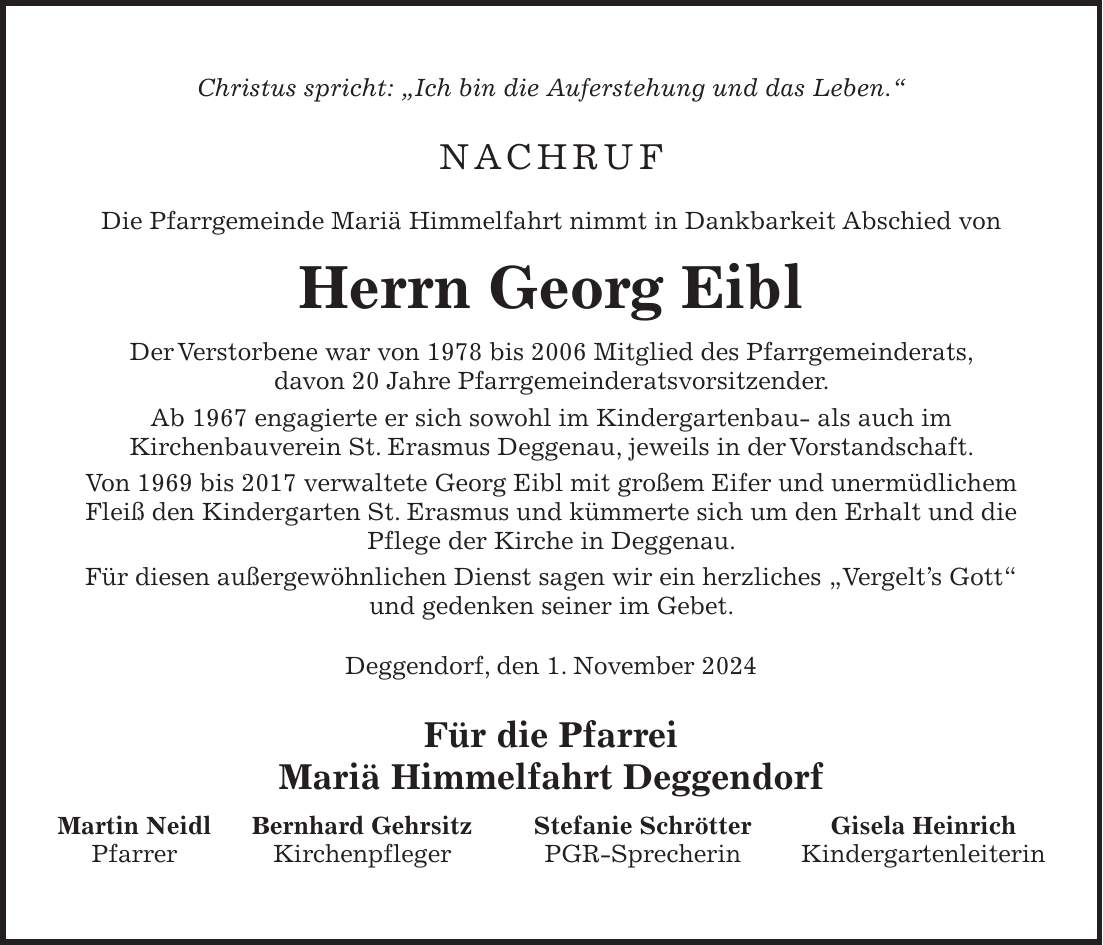 Christus spricht: 'Ich bin die Auferstehung und das Leben.' Nachruf Die Pfarrgemeinde Mariä Himmelfahrt nimmt in Dankbarkeit Abschied von Herrn Georg Eibl Der Verstorbene war von 1978 bis 2006 Mitglied des Pfarrgemeinderats, davon 20 Jahre Pfarrgemeinderatsvorsitzender. Ab 1967 engagierte er sich sowohl im Kindergartenbau- als auch im Kirchenbauverein St. Erasmus Deggenau, jeweils in der Vorstandschaft. Von 1969 bis 2017 verwaltete Georg Eibl mit großem Eifer und unermüdlichem Fleiß den Kindergarten St. Erasmus und kümmerte sich um den Erhalt und die Pflege der Kirche in Deggenau. Für diesen außergewöhnlichen Dienst sagen wir ein herzliches 'Vergelt's Gott' und gedenken seiner im Gebet. Deggendorf, den 1. November 2024 Für die Pfarrei Mariä Himmelfahrt Deggendorf Martin Neidl Bernhard Gehrsitz Stefanie Schrötter Gisela Heinrich Pfarrer Kirchenpfleger PGR-Sprecherin Kindergartenleiterin