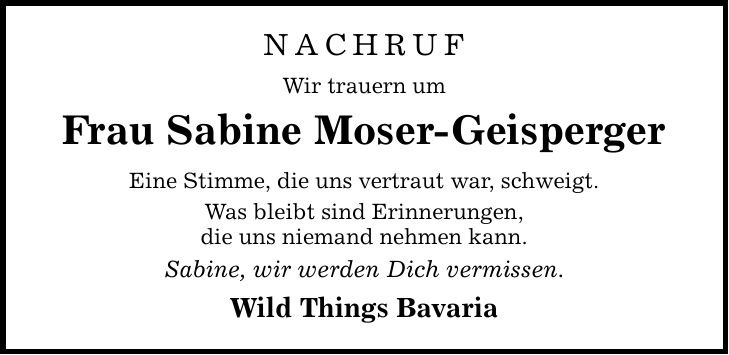 NACHRUFWir trauern umFrau Sabine Moser-GeispergerEine Stimme, die uns vertraut war, schweigt.Was bleibt sind Erinnerungen,die uns niemand nehmen kann.Sabine, wir werden Dich vermissen.Wild Things Bavaria